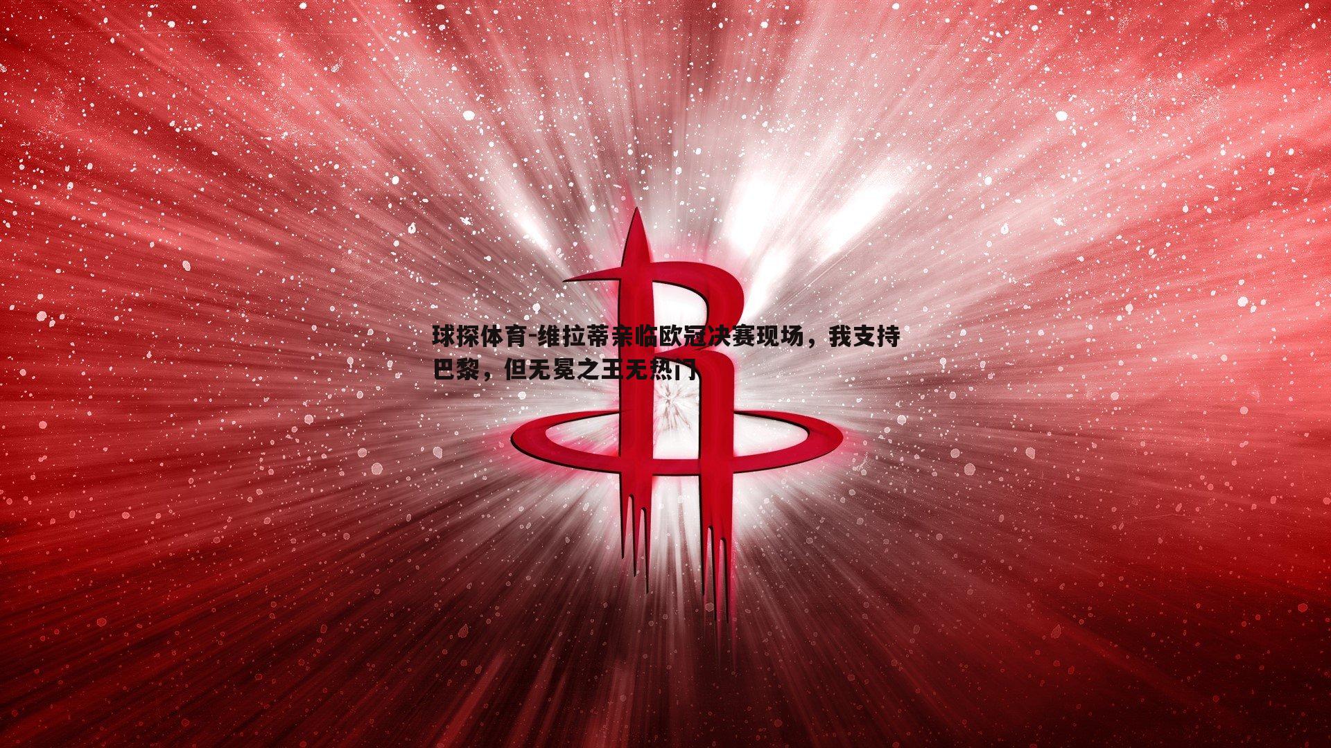 维拉蒂亲临欧冠决赛现场，我支持巴黎，但无冕之王无热门