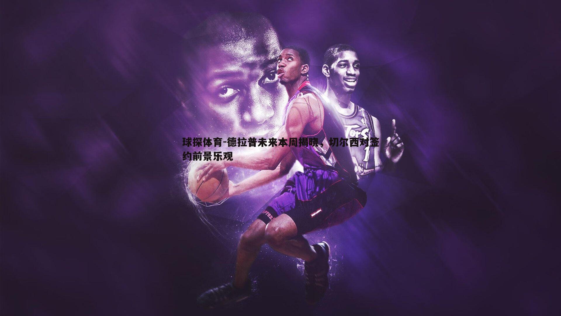 德拉普未来本周揭晓,切尔西对签约前景乐观